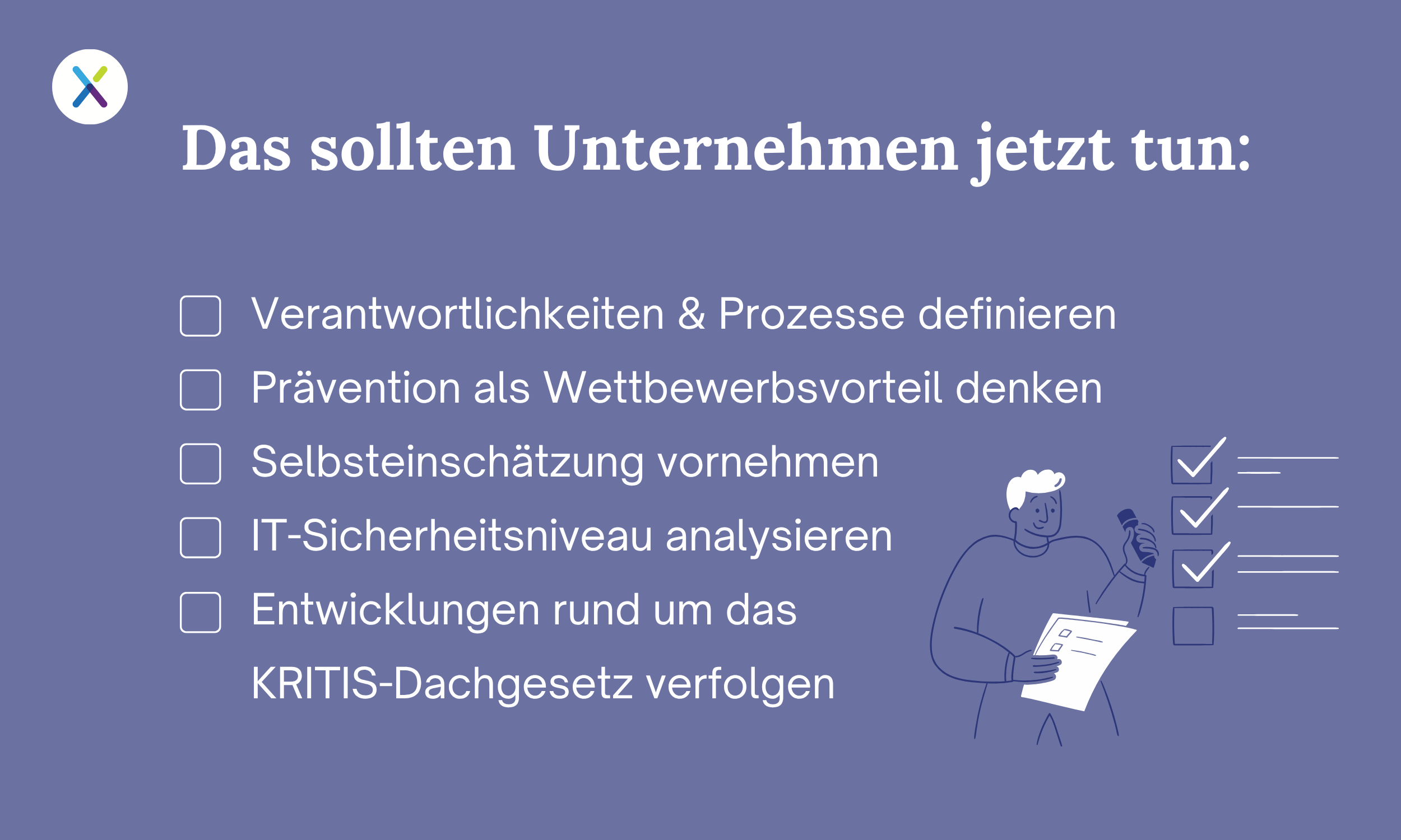 Das sollten Unternehmen jetzt tun: Verantwortlichkeiten & Prozesse definieren, Prävention als Wettbewerbsvorteil denken, Selbsteinschätzung vornehmen IT-Sicherheitsniveau analysieren Entwicklungen rund um das KRITIS-Dachgesetz verfolgen