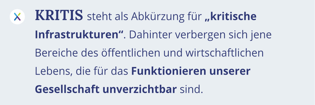 KRITIS steht als Abkürzung für „kritische Infrastrukturen". Dahinter verbergen sich jene Bereiche des öffentlichen und wirtschaftlichen Lebens, die für das Funktionieren unserer Gesellschaft unverzichtbar sind.