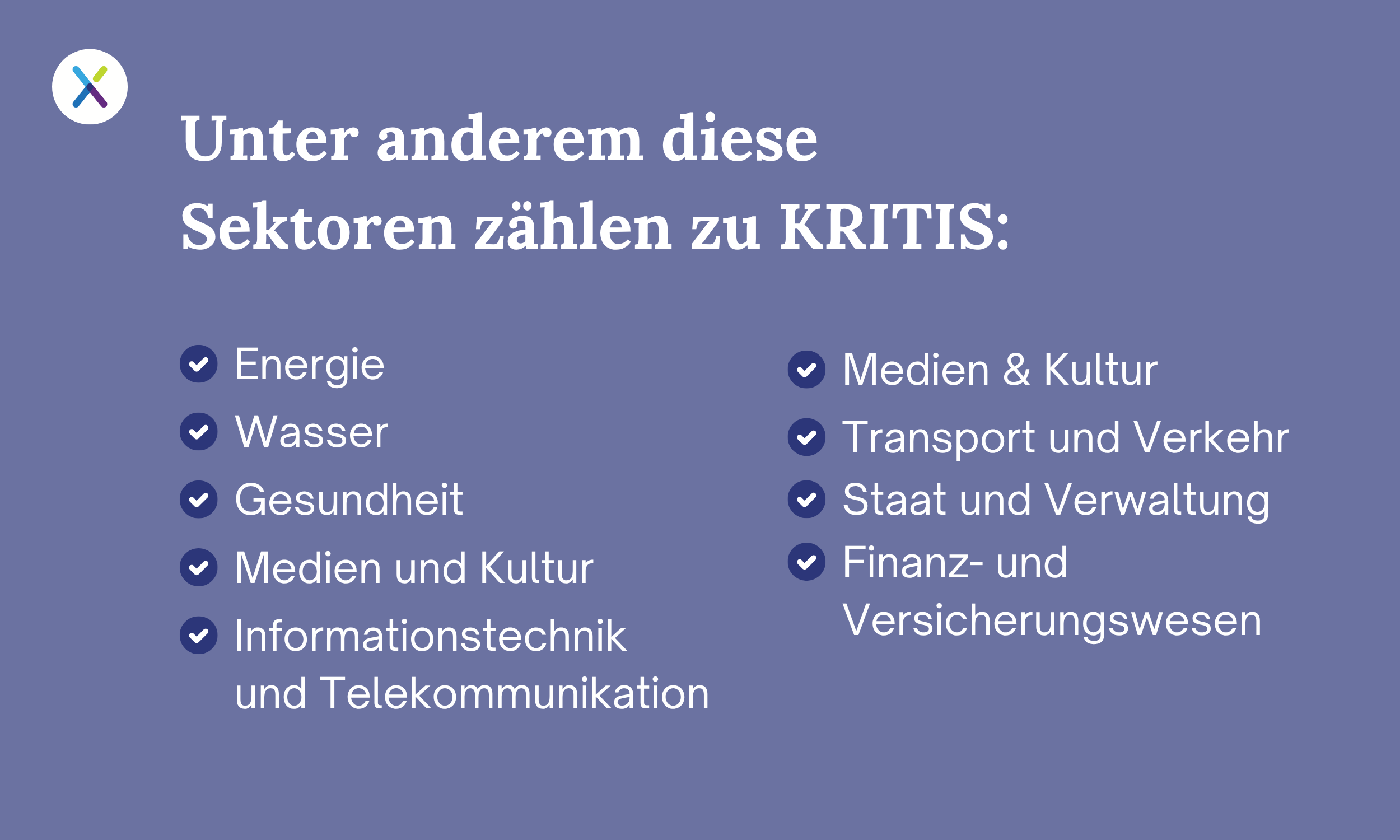 Unter anderem diese Sektoren zählen zu KRITIS: Energie, Wasser, Gesundheit, Medien und Kultur, Informationstechnik und Telekommunikation, Medien & Kultur, Transport und Verkehr, Staat und Verwaltung • Finanz- und Versicherungswesen